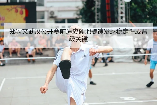 郑钦文武汉公开赛前适应硬地提速发球稳定性成晋级关键