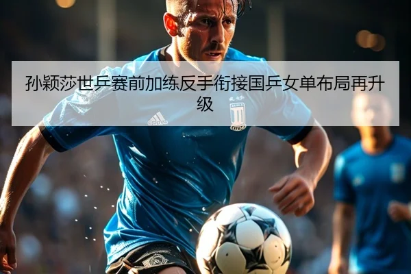 孙颖莎世乒赛前加练反手衔接国乒女单布局再升级